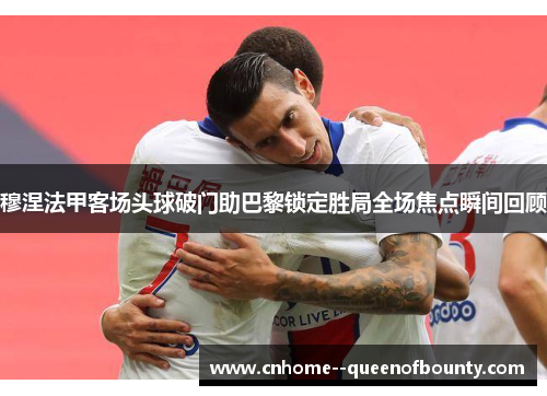 穆涅法甲客场头球破门助巴黎锁定胜局全场焦点瞬间回顾