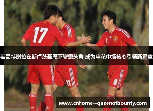 若昂特谢拉在斯卢茨基麾下崭露头角 成为申花中场核心引领新篇章