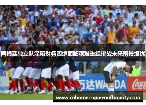 阿根廷独立队深陷财务困境面临艰难重组挑战未来前景堪忧