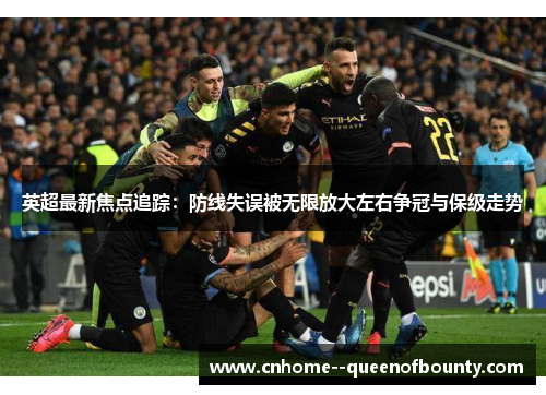英超最新焦点追踪：防线失误被无限放大左右争冠与保级走势