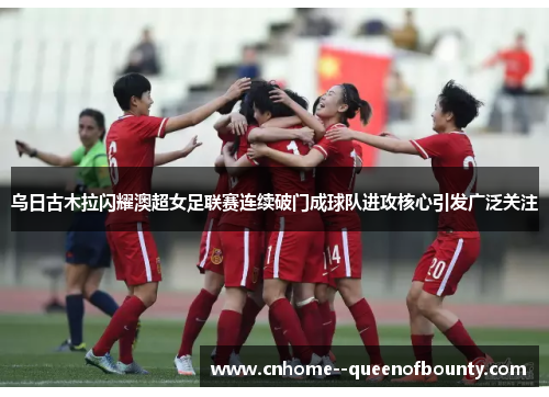乌日古木拉闪耀澳超女足联赛连续破门成球队进攻核心引发广泛关注 乌日古木拉闪耀澳超女足联赛连续破门成球队进攻核心引发广泛关注